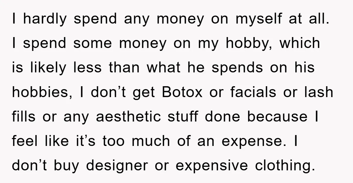 I hardly spend any money on myself at all. I spend some money on my hobby, which is likely less than what he spends on his hobbies, I don’t get...