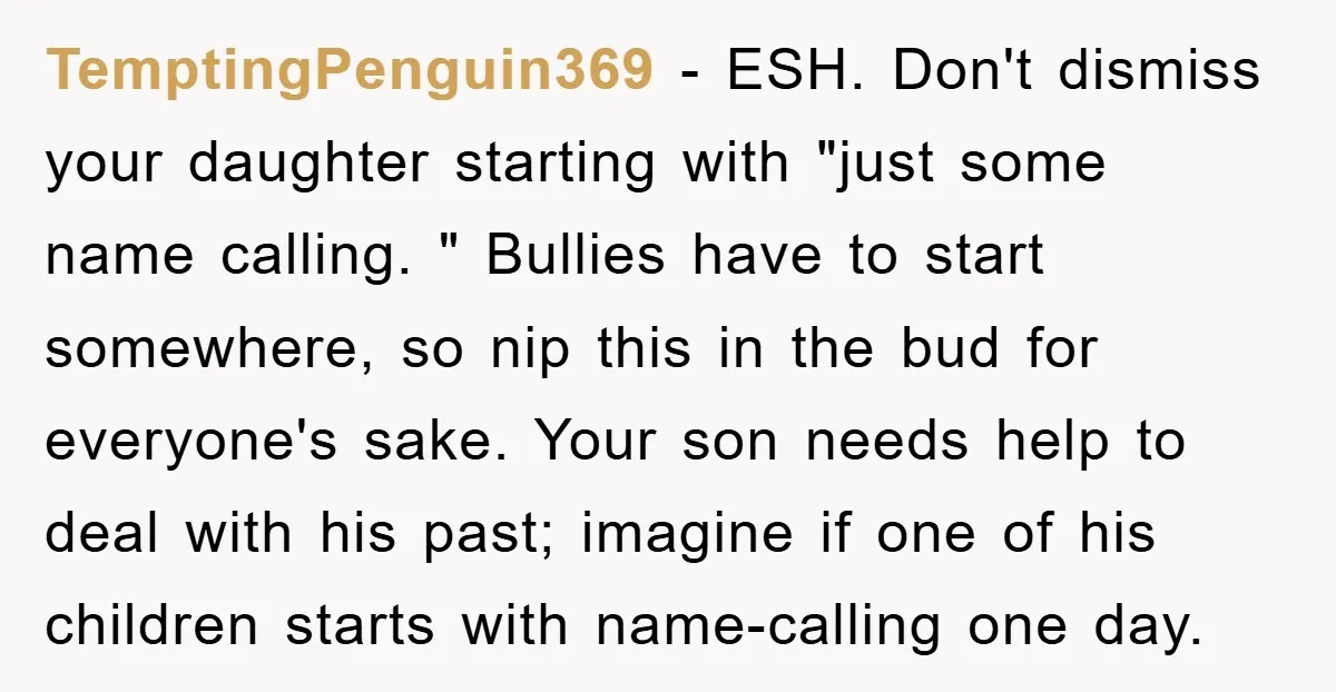 TemptingPenguin369 − ESH. Don't dismiss your daughter starting with "just some name calling. " Bullies have to start somewhere, so nip this in the bud for everyone's sake. Your son...