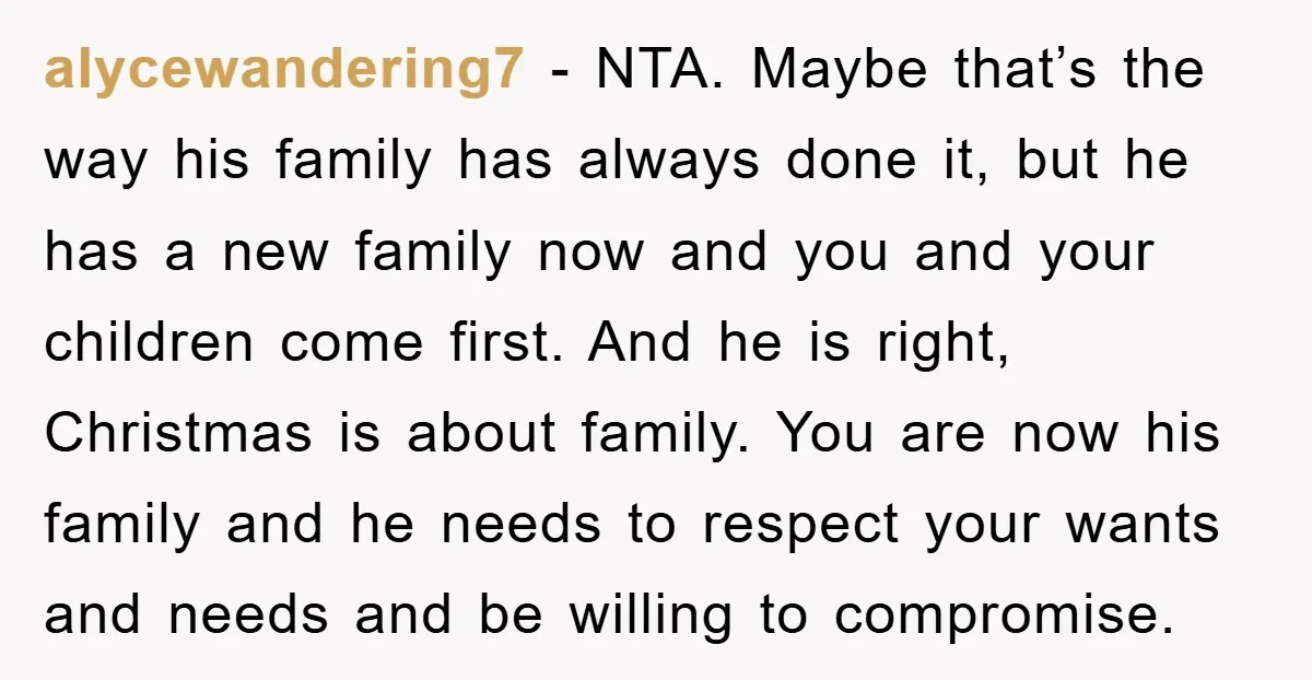 alycewandering7 − NTA. Maybe that’s the way his family has always done it, but he has a new family now and you and your children come first. And he is...