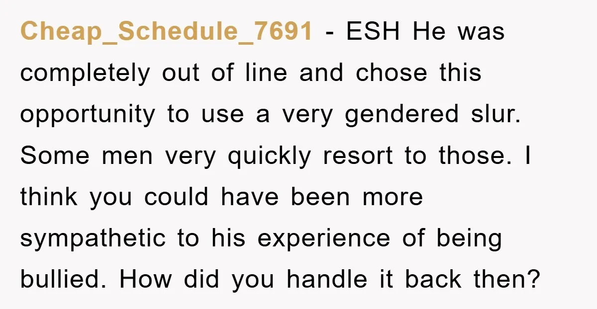 Cheap_Schedule_7691 − ESH He was completely out of line and chose this opportunity to use a very gendered slur. Some men very quickly resort to those. I think you could...
