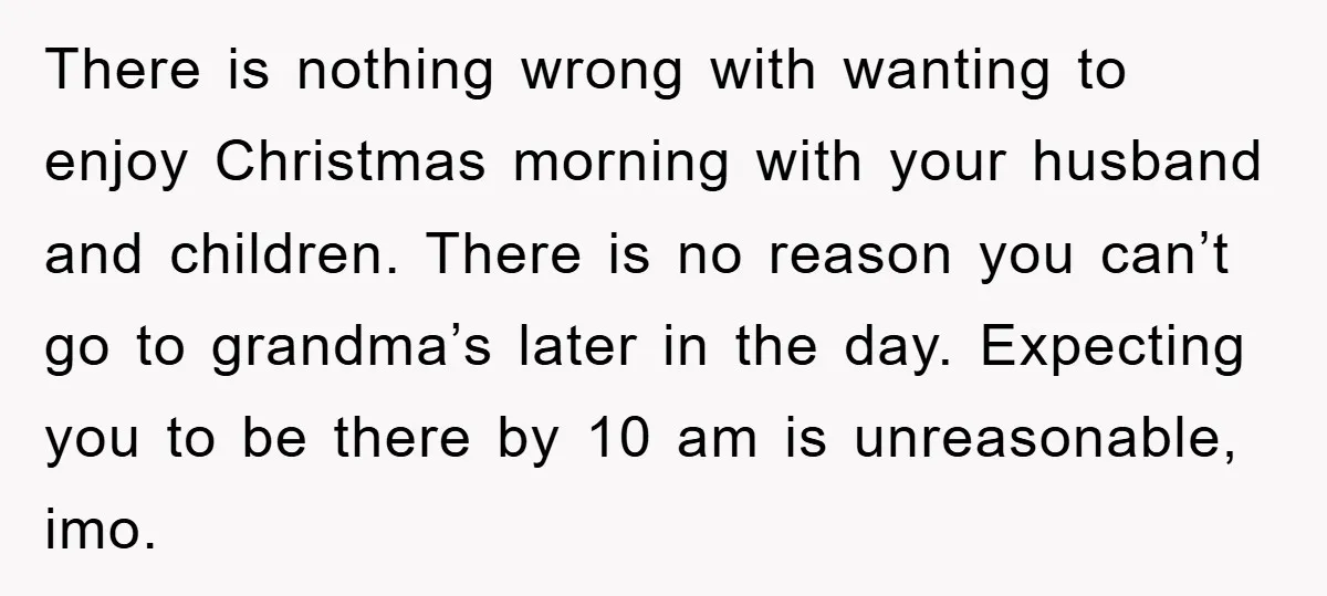 There is nothing wrong with wanting to enjoy Christmas morning with your husband and children. There is no reason you can’t go to grandma’s later in the day. Expecting you...