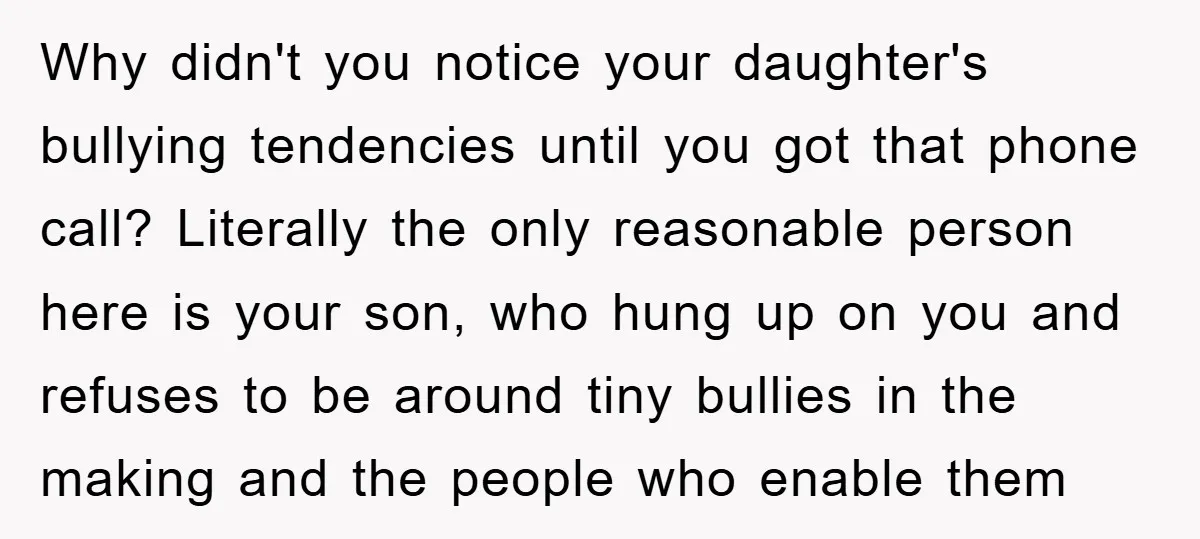 Why didn't you notice your daughter's bullying tendencies until you got that phone call? Literally the only reasonable person here is your son, who hung up on you and refuses...
