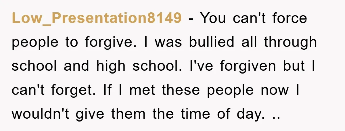 Low_Presentation8149 − You can't force people to forgive. I was bullied all through school and high school. I've forgiven but I can't forget. If I met these people now I...