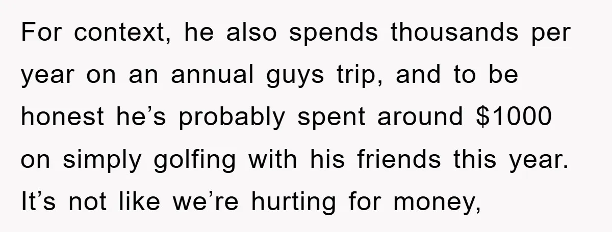 For context, he also spends thousands per year on an annual guys trip, and to be honest he’s probably spent around $1000 on simply golfing with his friends this year....