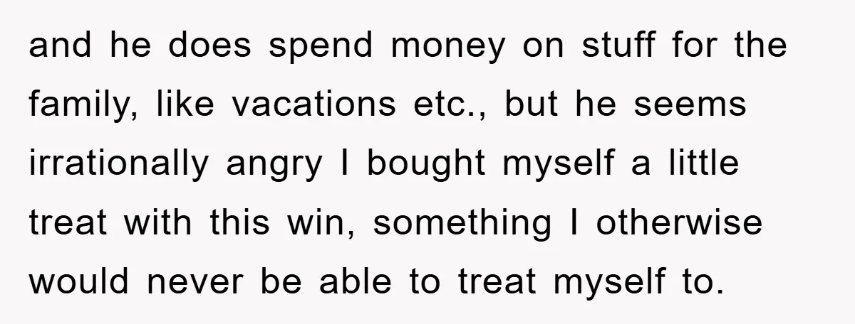 and he does spend money on stuff for the family, like vacations etc., but he seems irrationally angry I bought myself a little treat with this win, something I otherwise...
