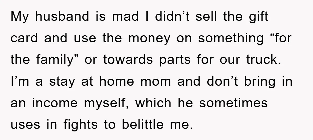 My husband is mad I didn’t sell the gift card and use the money on something “for the family” or towards parts for our truck. I’m a stay at home...