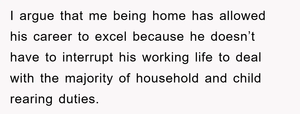 I argue that me being home has allowed his career to excel because he doesn’t have to interrupt his working life to deal with the majority of household and child...