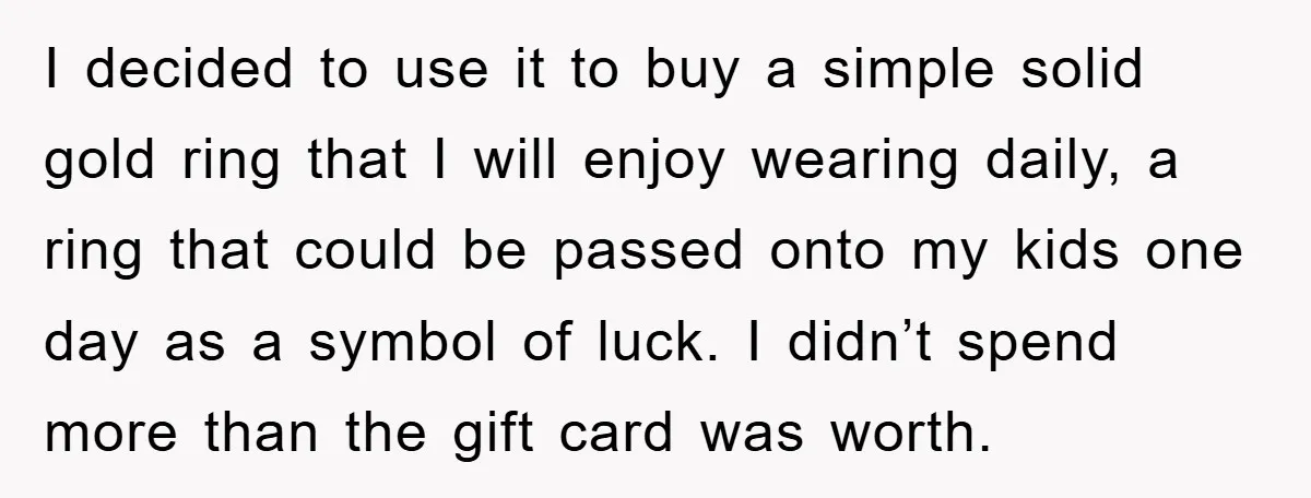 I decided to use it to buy a simple solid gold ring that I will enjoy wearing daily, a ring that could be passed onto my kids one day as...