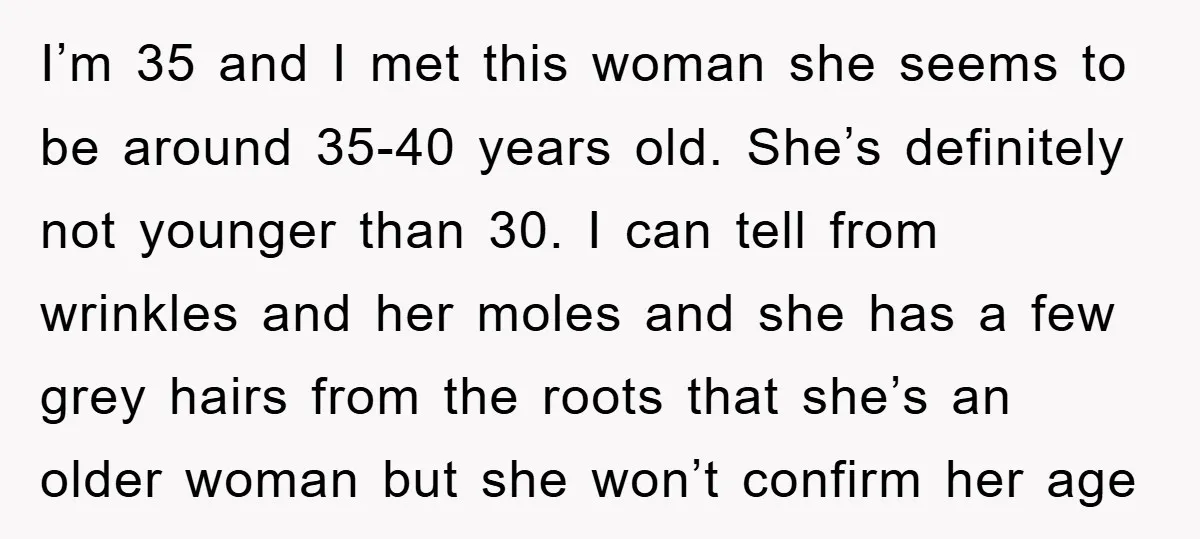 I’m 35 and I met this woman she seems to be around 35-40 years old. She’s definitely not younger than 30. I can tell from wrinkles and her moles and...