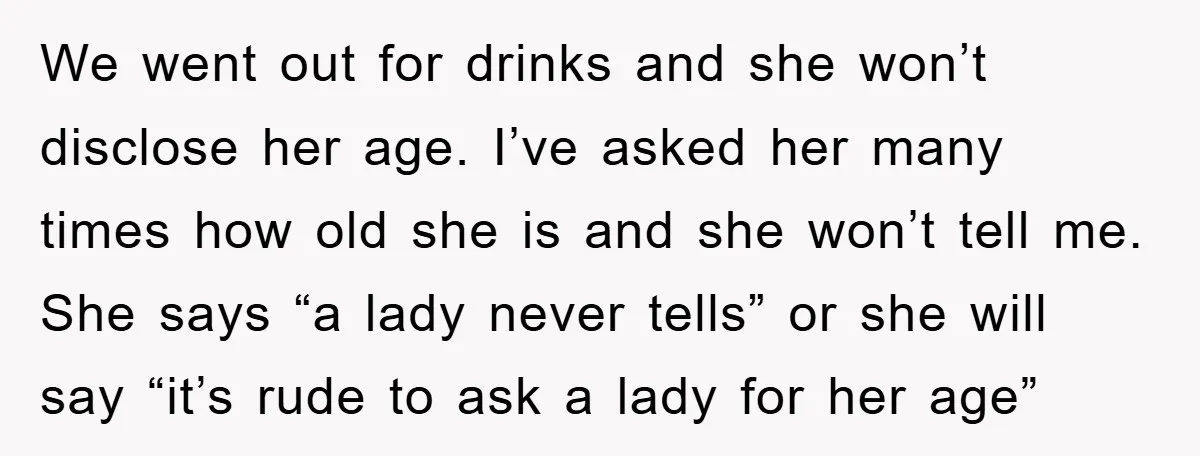We went out for drinks and she won’t disclose her age. I’ve asked her many times how old she is and she won’t tell me. She says “a lady never...