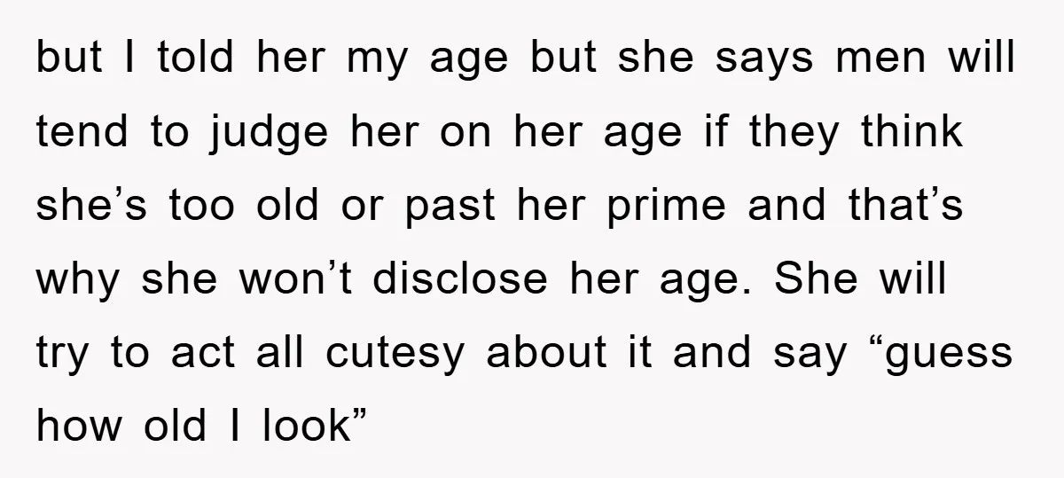 but I told her my age but she says men will tend to judge her on her age if they think she’s too old or past her prime and that’s...