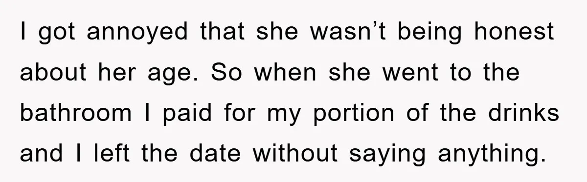 I got annoyed that she wasn’t being honest about her age. So when she went to the bathroom I paid for my portion of the drinks and I left the...
