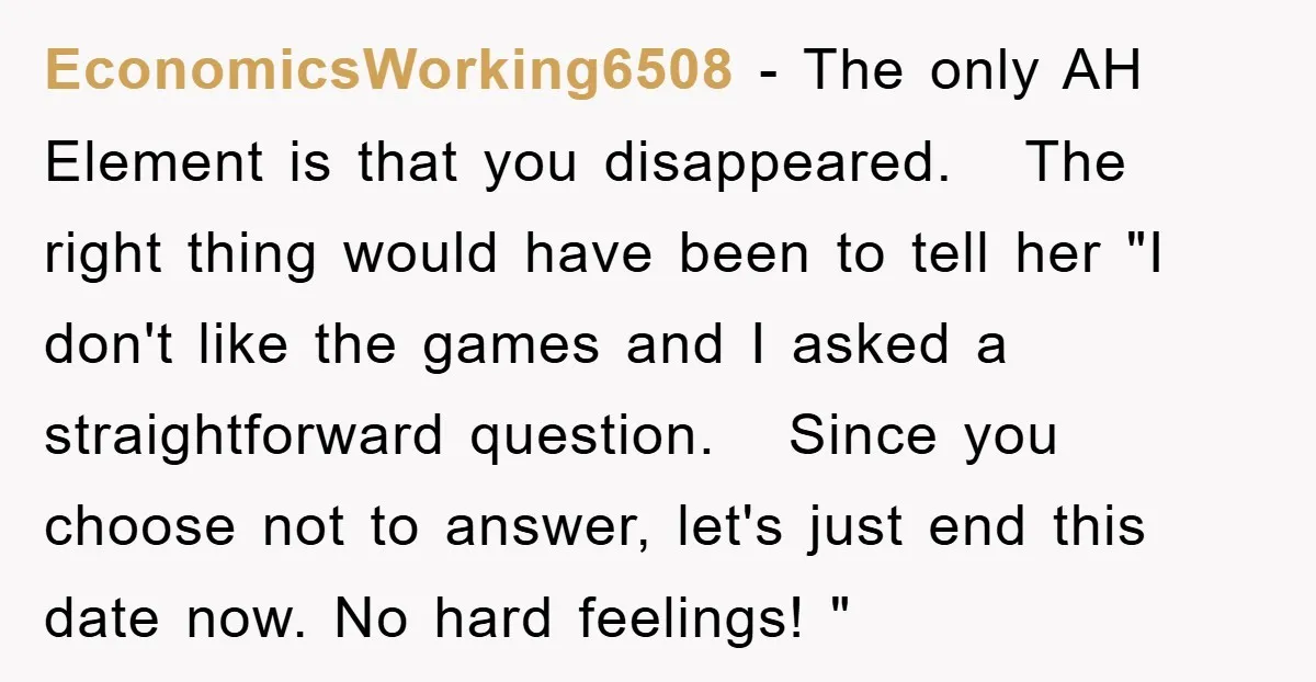 EconomicsWorking6508 − The only AH Element is that you disappeared. The right thing would have been to tell her "I don't like the games and I asked a straightforward question....
