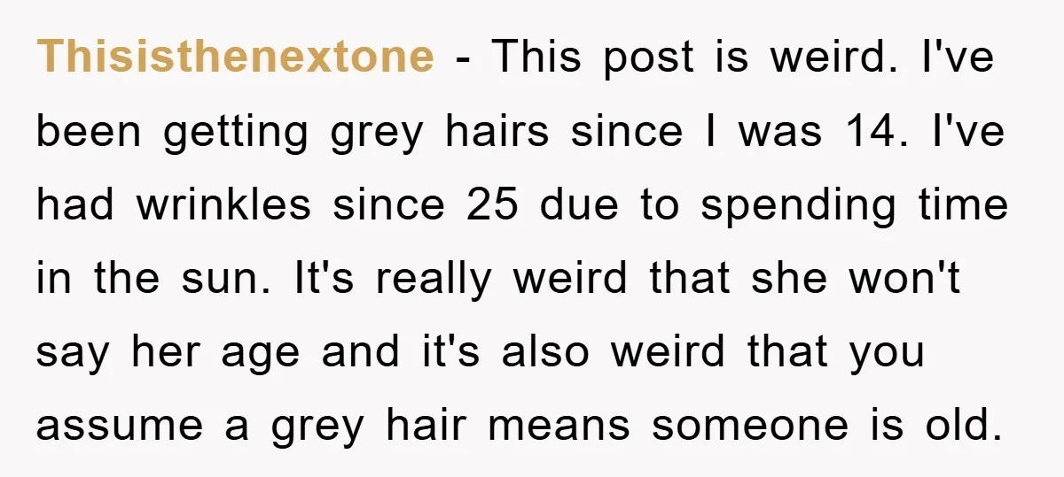 Thisisthenextone − This post is weird. I've been getting grey hairs since I was 14. I've had wrinkles since 25 due to spending time in the sun. It's really weird...
