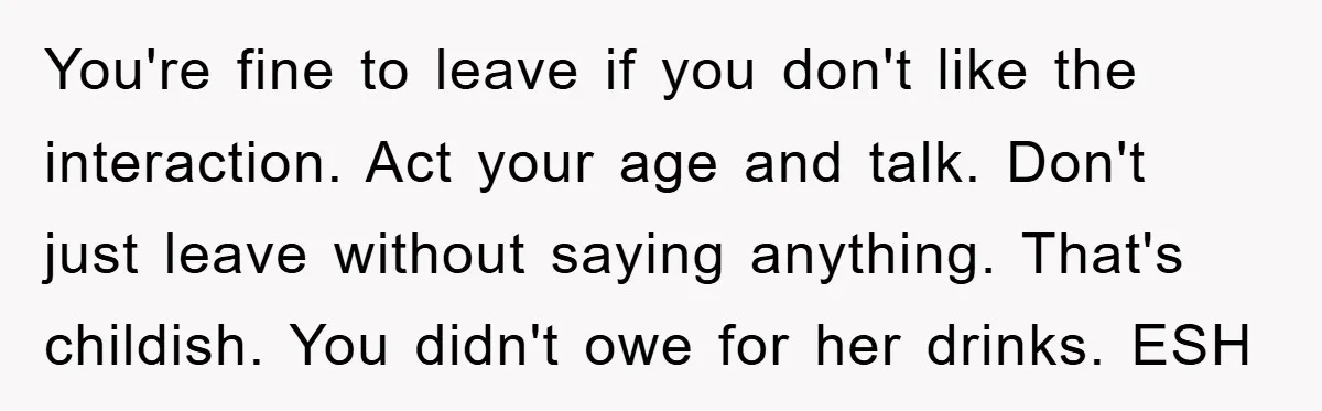 You're fine to leave if you don't like the interaction. Act your age and talk. Don't just leave without saying anything. That's childish. You didn't owe for her drinks. ESH