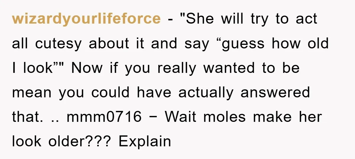 wizardyourlifeforce − "She will try to act all cutesy about it and say “guess how old I look”" Now if you really wanted to be mean you could have actually...