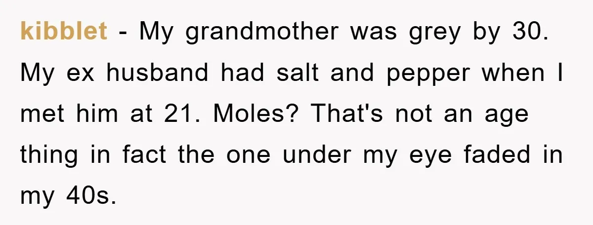kibblet − My grandmother was grey by 30. My ex husband had salt and pepper when I met him at 21. Moles? That's not an age thing in fact the...