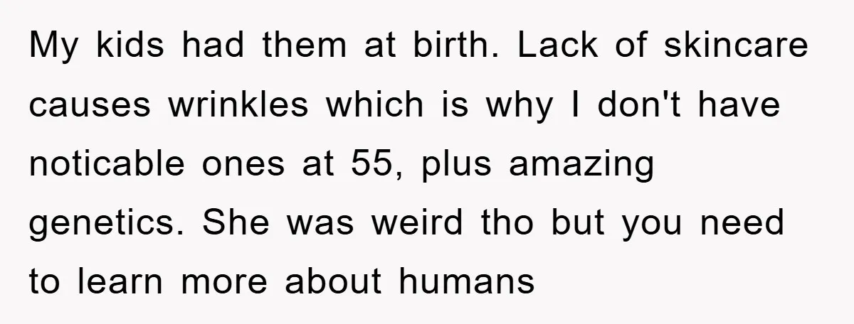 My kids had them at birth. Lack of skincare causes wrinkles which is why I don't have noticable ones at 55, plus amazing genetics. She was weird tho but you...