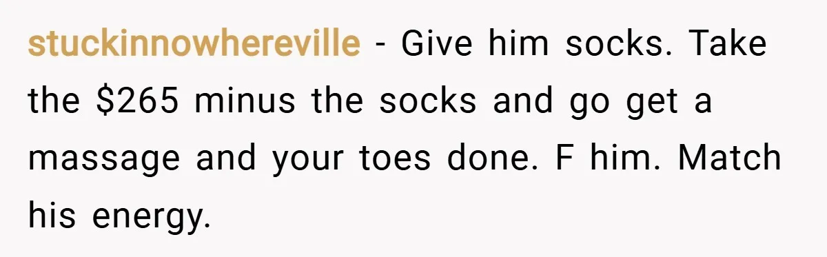stuckinnowhereville − Give him socks. Take the $265 minus the socks and go get a massage and your toes done. F him. Match his energy.