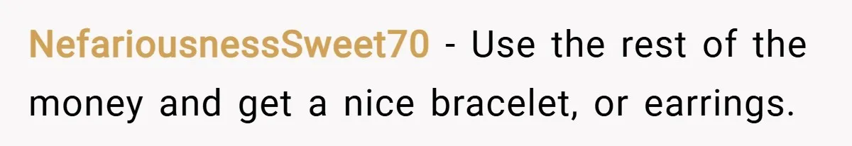 NefariousnessSweet70 − Use the rest of the money and get a nice bracelet, or earrings.