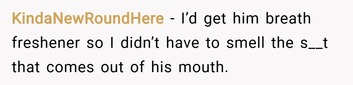 KindaNewRoundHere − I’d get him breath freshener so I didn’t have to smell the s__t that comes out of his mouth.
