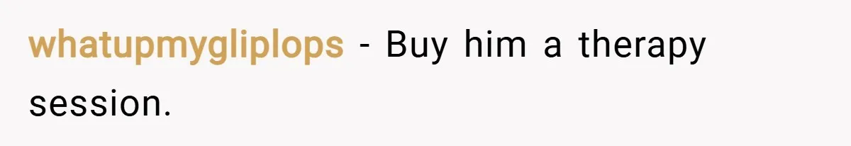 whatupmygliplops − Buy him a therapy session.
