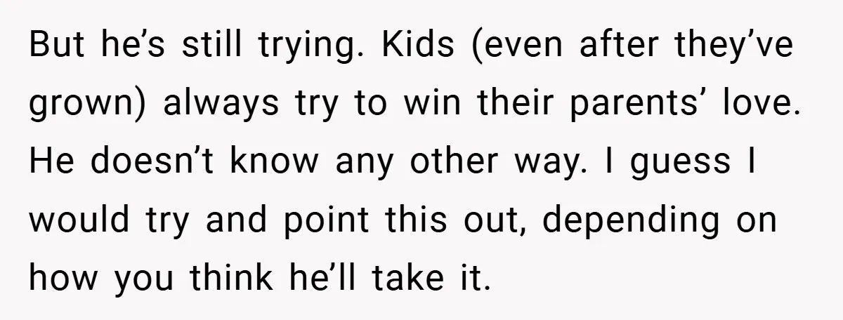 But he’s still trying. Kids (even after they’ve grown) always try to win their parents’ love. He doesn’t know any other way. I guess I would try and point this...