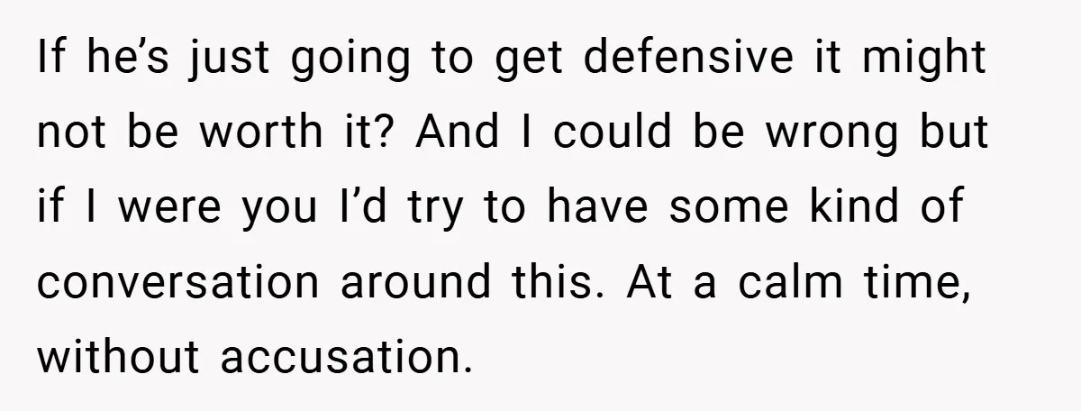 If he’s just going to get defensive it might not be worth it? And I could be wrong but if I were you I’d try to have some kind of...