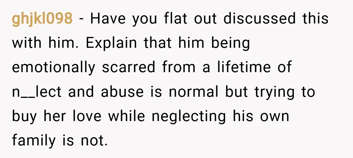 ghjkl098 − Have you flat out discussed this with him. Explain that him being emotionally scarred from a lifetime of n__lect and abuse is normal but trying to buy her...