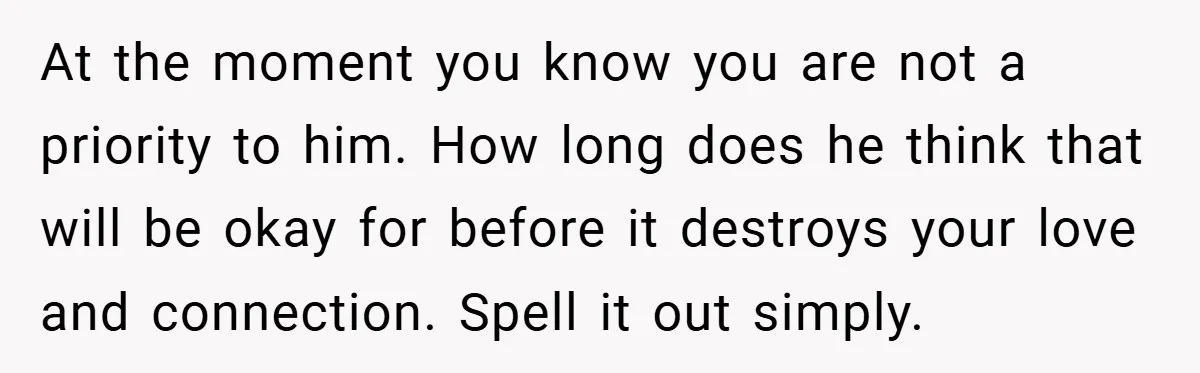 At the moment you know you are not a priority to him. How long does he think that will be okay for before it destroys your love and connection. Spell...