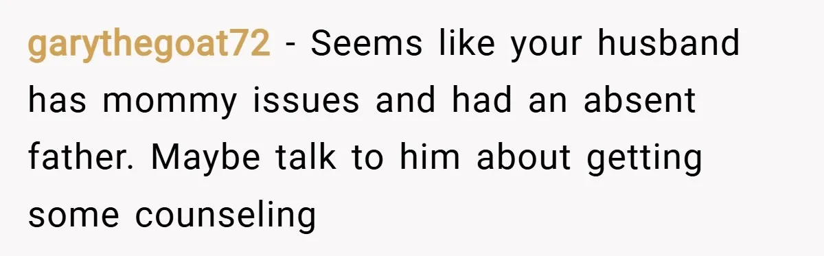 garythegoat72 − Seems like your husband has mommy issues and had an absent father. Maybe talk to him about getting some counseling