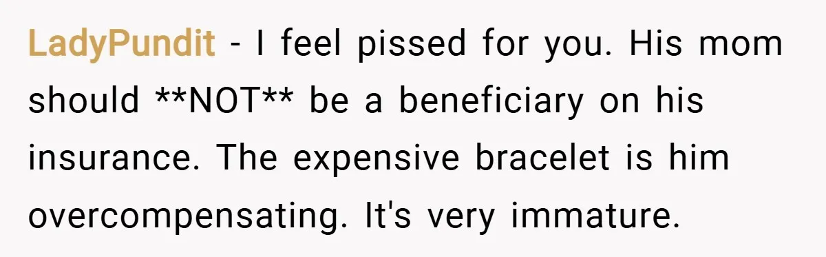 LadyPundit − I feel pissed for you. His mom should **NOT** be a beneficiary on his insurance. The expensive bracelet is him overcompensating. It's very immature.