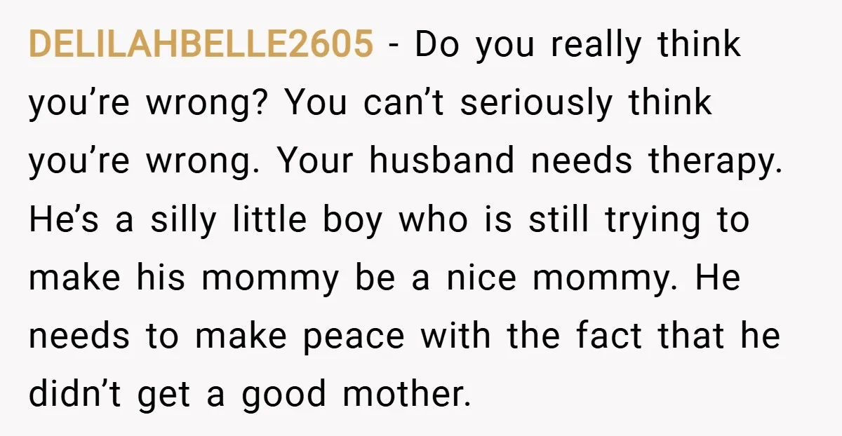 DELILAHBELLE2605 − Do you really think you’re wrong? You can’t seriously think you’re wrong. Your husband needs therapy. He’s a silly little boy who is still trying to make his...