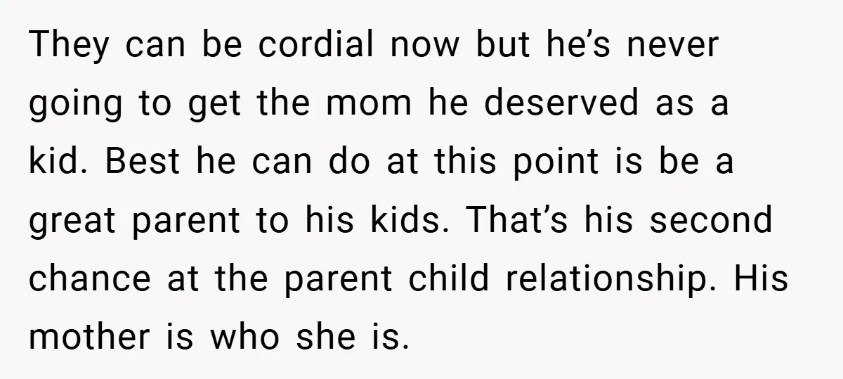 They can be cordial now but he’s never going to get the mom he deserved as a kid. Best he can do at this point is be a great parent...