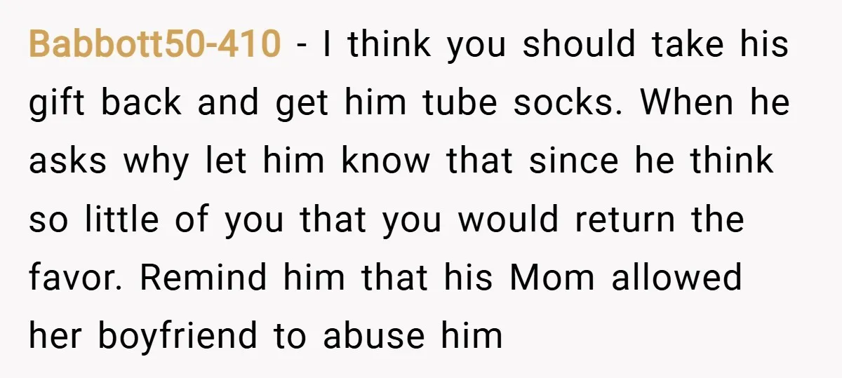 Babbott50-410 − I think you should take his gift back and get him tube socks. When he asks why let him know that since he think so little of you...