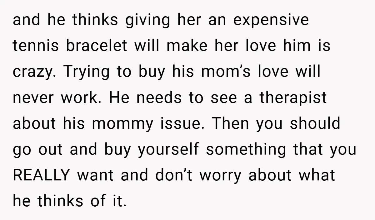 and he thinks giving her an expensive tennis bracelet will make her love him is crazy. Trying to buy his mom’s love will never work. He needs to see a...