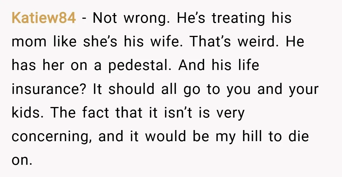 Katiew84 − Not wrong. He’s treating his mom like she’s his wife. That’s weird. He has her on a pedestal. And his life insurance? It should all go to you...