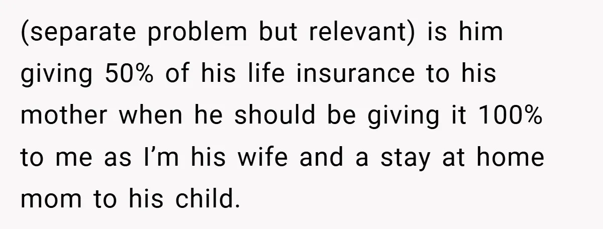 (separate problem but relevant) is him giving 50% of his life insurance to his mother when he should be giving it 100% to me as I’m his wife and a...