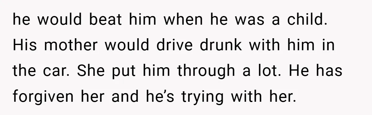 he would beat him when he was a child. His mother would drive drunk with him in the car. She put him through a lot. He has forgiven her and...
