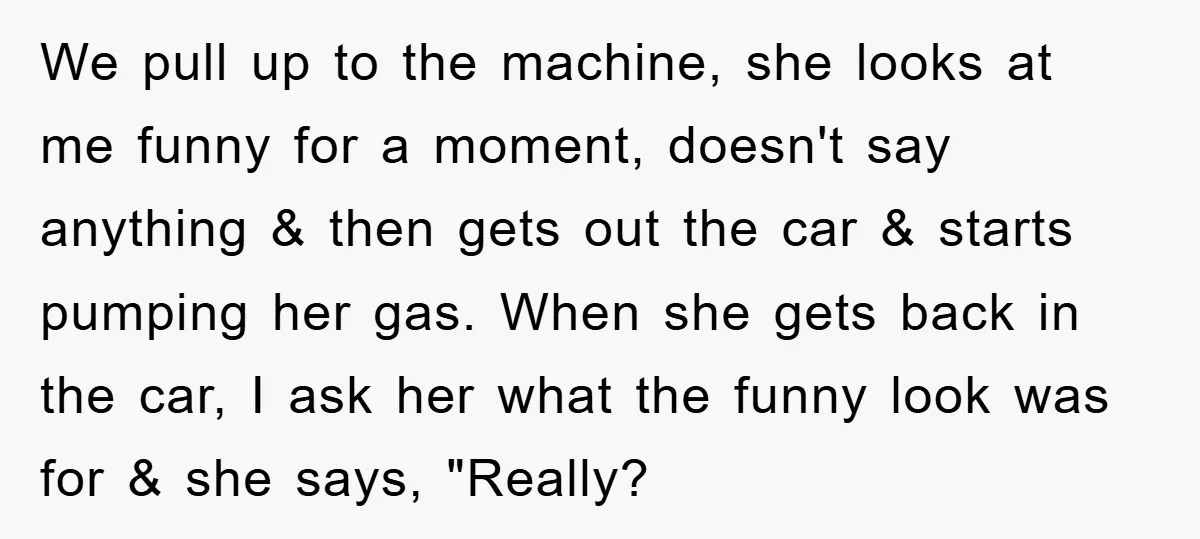 We pull up to the machine, she looks at me funny for a moment, doesn't say anything & then gets out the car & starts pumping her gas. When she...