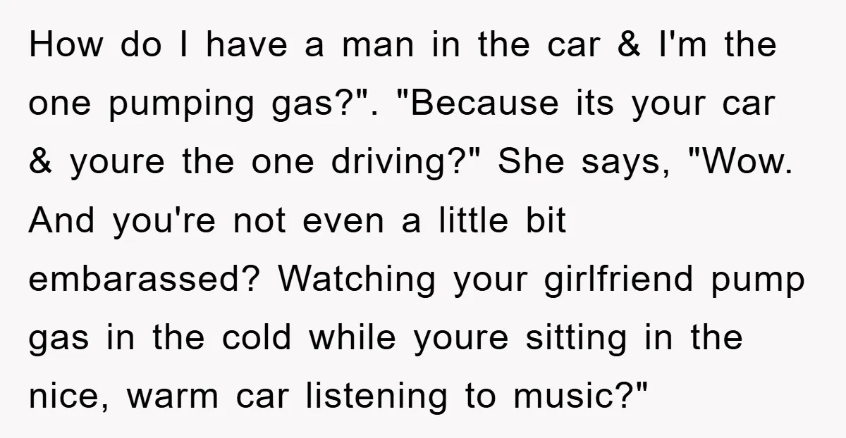 How do I have a man in the car & I'm the one pumping gas?". "Because its your car & youre the one driving?" She says, "Wow. And you're not...