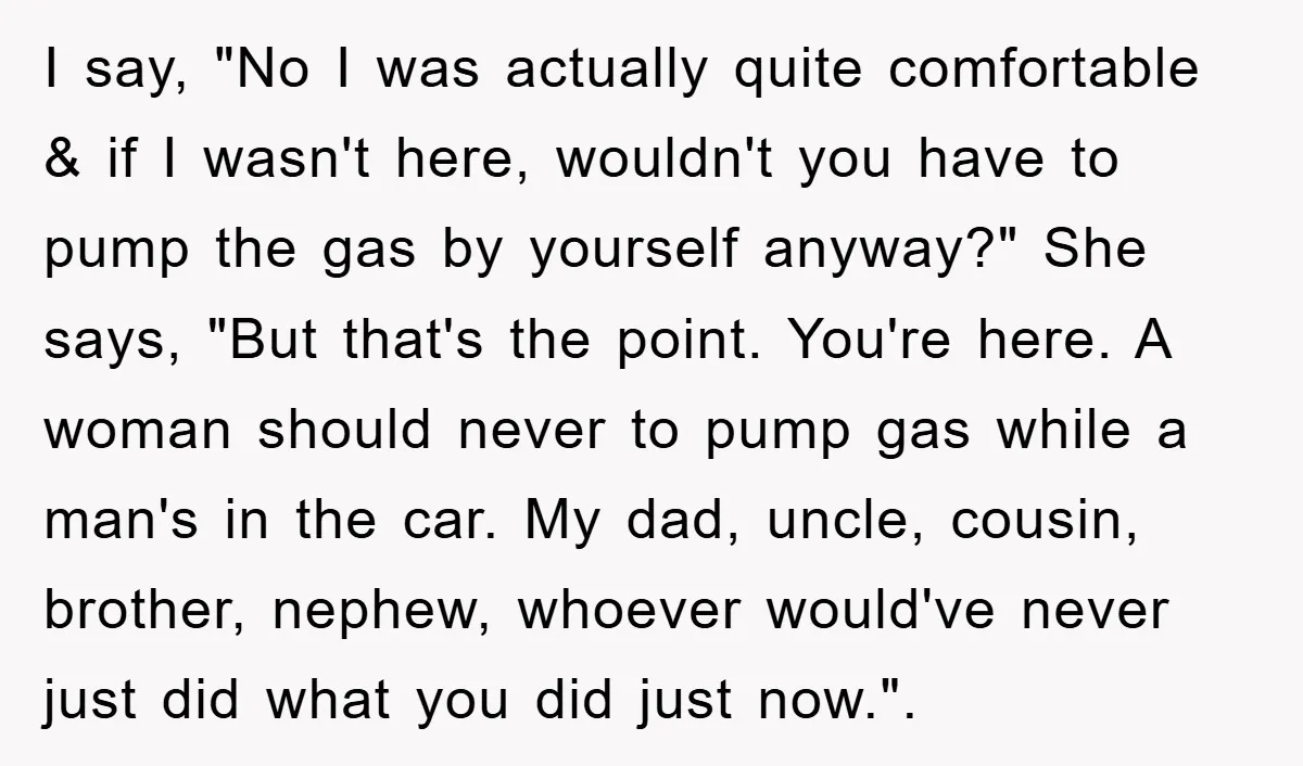 I say, "No I was actually quite comfortable & if I wasn't here, wouldn't you have to pump the gas by yourself anyway?" She says, "But that's the point. You're...