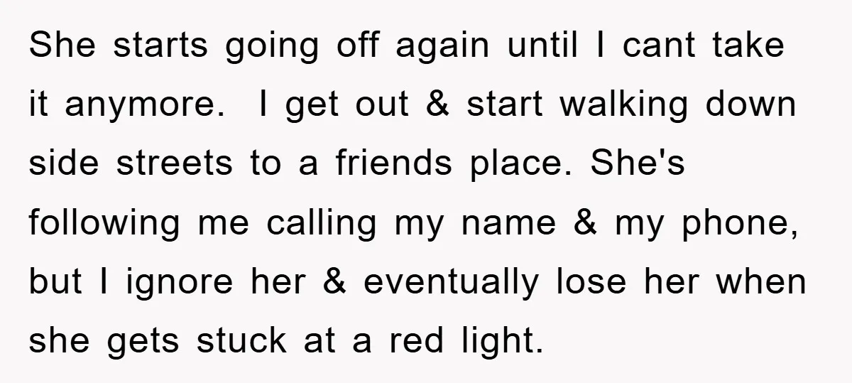 She starts going off again until I cant take it anymore. I get out & start walking down side streets to a friends place. She's following me calling my name...