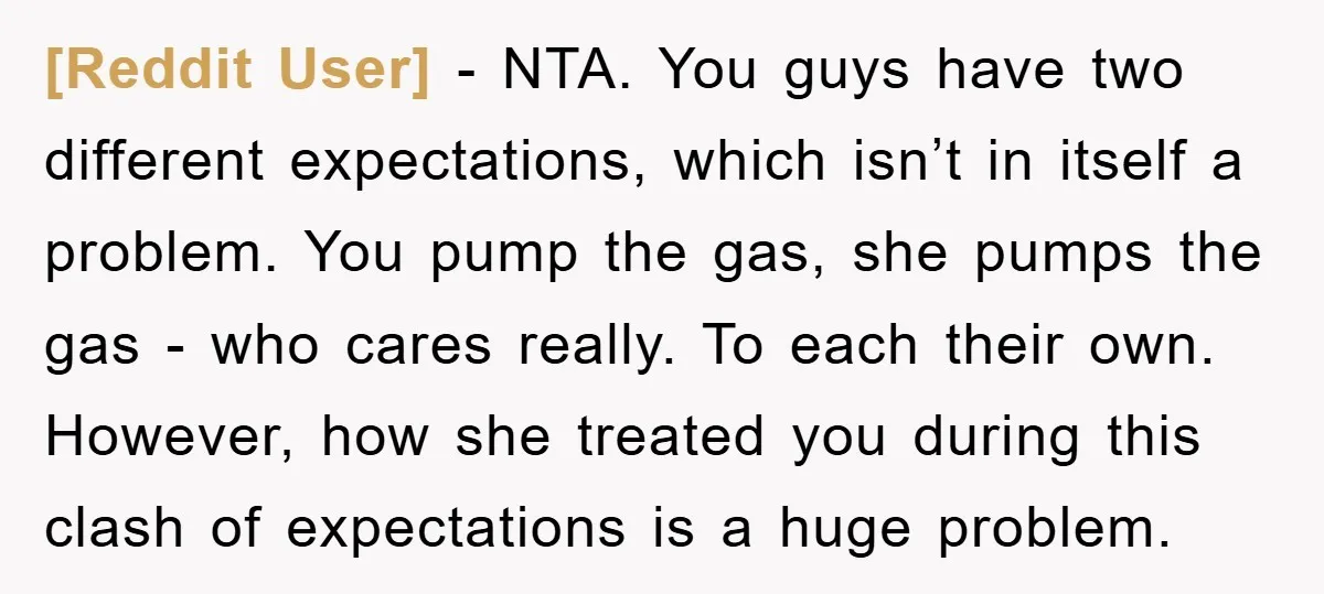 [Reddit User] − NTA. You guys have two different expectations, which isn’t in itself a problem. You pump the gas, she pumps the gas - who cares really. To each...