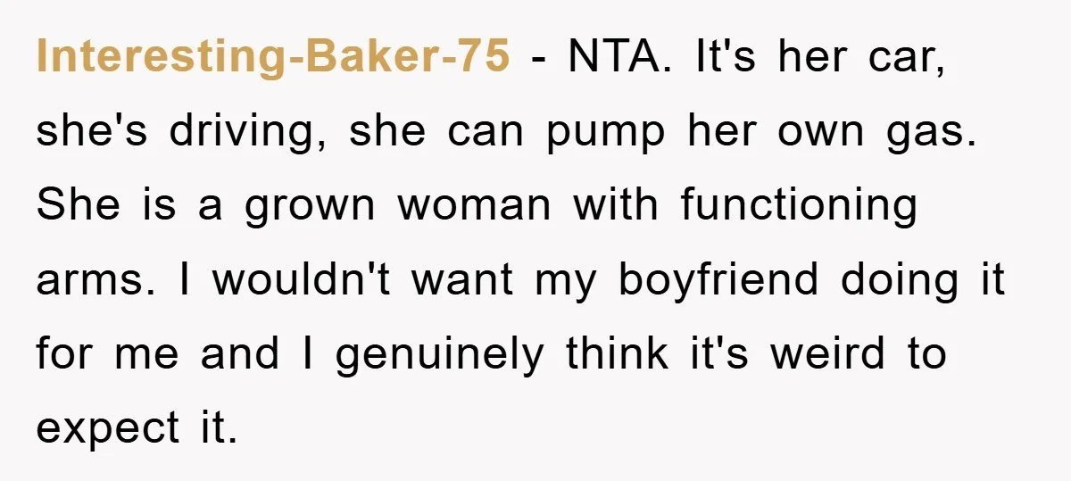 Interesting-Baker-75 − NTA. It's her car, she's driving, she can pump her own gas. She is a grown woman with functioning arms. I wouldn't want my boyfriend doing it for...