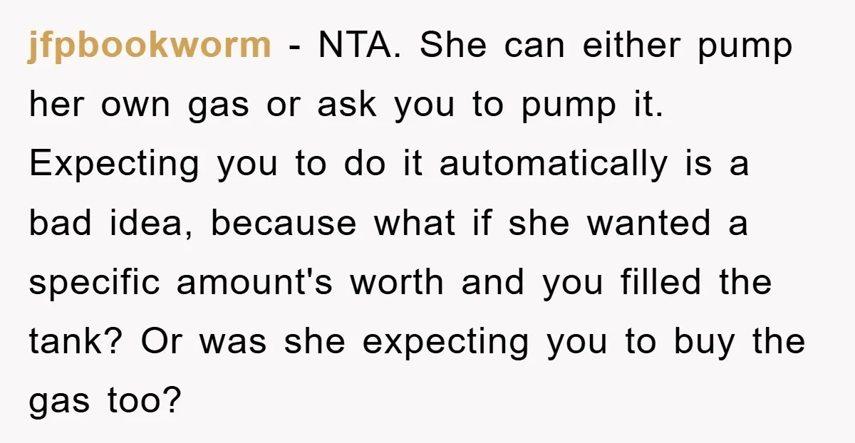jfpbookworm − NTA. She can either pump her own gas or ask you to pump it. Expecting you to do it automatically is a bad idea, because what if she...