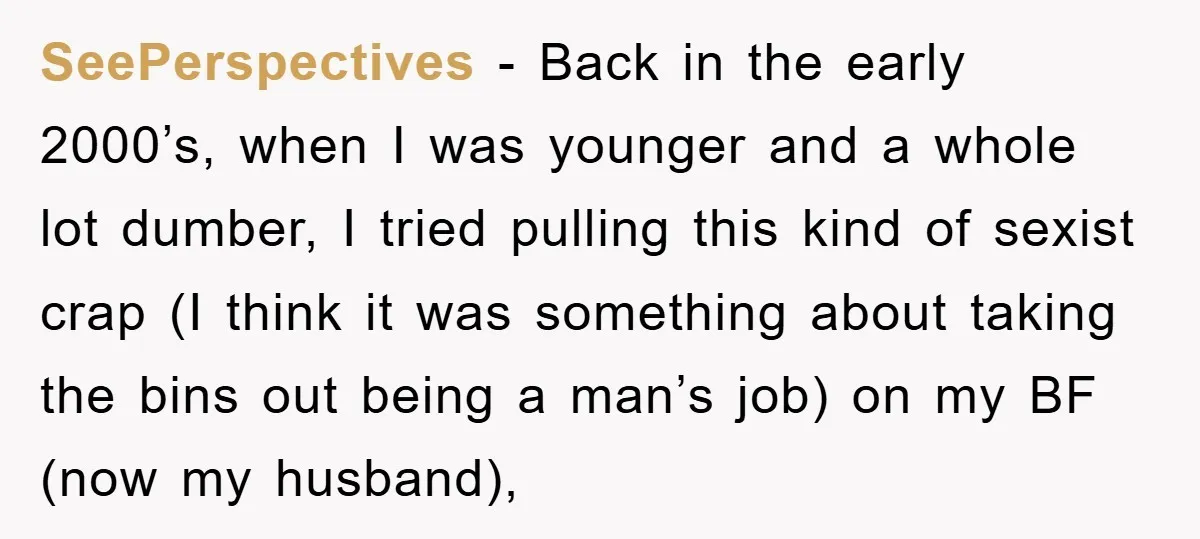 SeePerspectives − Back in the early 2000’s, when I was younger and a whole lot dumber, I tried pulling this kind of sexist crap (I think it was something about...