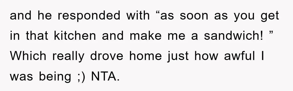 and he responded with “as soon as you get in that kitchen and make me a sandwich! ” Which really drove home just how awful I was being ;) NTA.