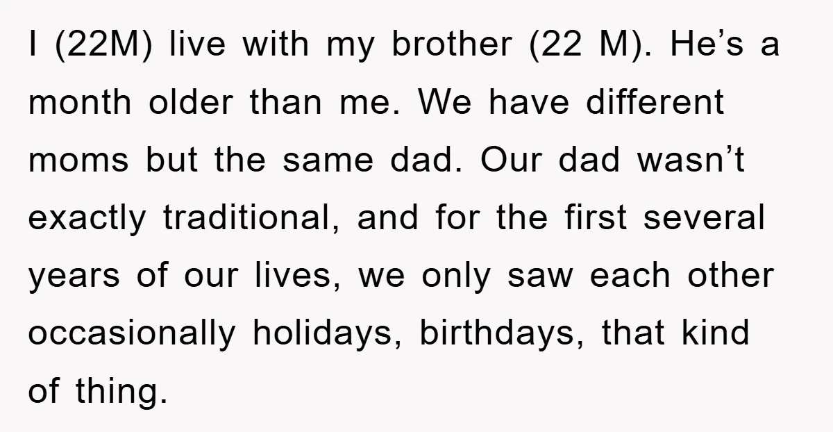 I (22M) live with my brother (22 M). He’s a month older than me. We have different moms but the same dad. Our dad wasn’t exactly traditional, and for the...