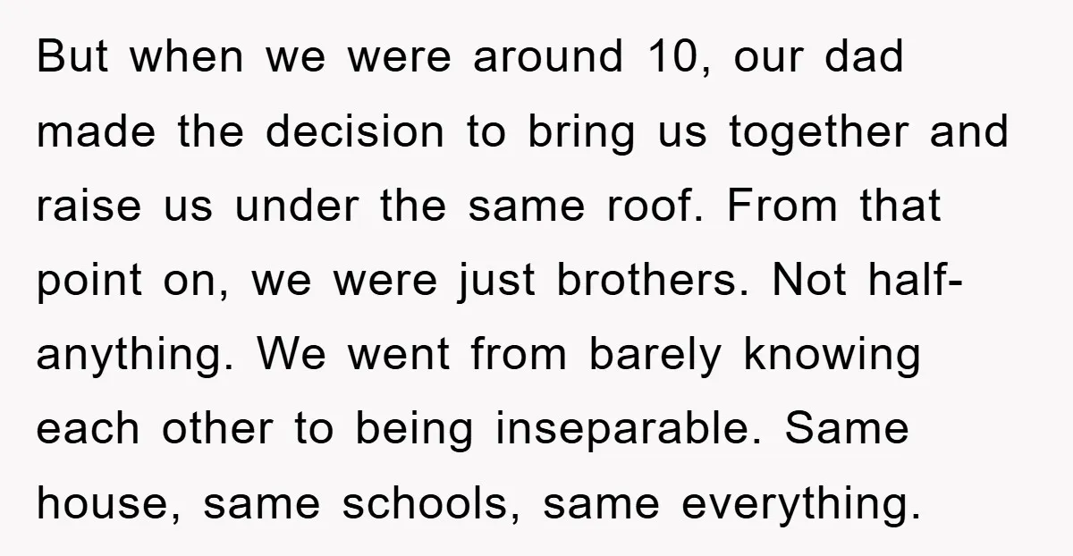 But when we were around 10, our dad made the decision to bring us together and raise us under the same roof. From that point on, we were just brothers....